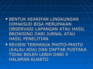  BENTUK KEARIFAN LINGKUNGANBENTUK KEARIFAN LINGKUNGAN
DIMAKSUD BISA MERUPAKANDIMAKSUD BISA MERUPAKAN
OBSERVASI LAPANGAN ATAU HASILOBSERVASI LAPANGAN ATAU HASIL
BROWSING DARI JURNAL ATAUBROWSING DARI JURNAL ATAU
HASIL PENELITIANHASIL PENELITIAN
 REVIEW TERMASUK PHOTO-PHOTOREVIEW TERMASUK PHOTO-PHOTO
(KALAU ADA) DAN DAFTAR PUSTAKA(KALAU ADA) DAN DAFTAR PUSTAKA
TIDAK BOLEH LEBIH DARI 5TIDAK BOLEH LEBIH DARI 5
HALAMAN KUARTOHALAMAN KUARTO
 