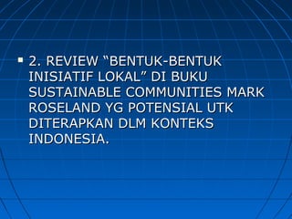  2. REVIEW2. REVIEW “BENTUK-BENTUK“BENTUK-BENTUK
INISIATIF LOKAL” DI BUKUINISIATIF LOKAL” DI BUKU
SUSTAINABLE COMMUNITIES MARKSUSTAINABLE COMMUNITIES MARK
ROSELAND YG POTENSIAL UTKROSELAND YG POTENSIAL UTK
DITERAPKAN DLM KONTEKSDITERAPKAN DLM KONTEKS
INDONESIA.INDONESIA.
 