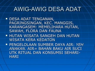 AWIG-AWIG DESA ADATAWIG-AWIG DESA ADAT
 DESA ADAT TENGANAN,DESA ADAT TENGANAN,
PAGRINGSINGAN, KEC. MANGGIS,PAGRINGSINGAN, KEC. MANGGIS,
KARANGASEM: MEMELIHARA HUTAN,KARANGASEM: MEMELIHARA HUTAN,
SAWAH, FLORA DAN FAUNASAWAH, FLORA DAN FAUNA
 HUTAN WISATA SANGEH DAN HUTANHUTAN WISATA SANGEH DAN HUTAN
WISATA KERA KEDATONWISATA KERA KEDATON
 PENGELOLAAN SUMBER DAYA AIR:PENGELOLAAN SUMBER DAYA AIR: YEHYEH
ANAKAN.ANAKAN. AIRAIR== BAHAN BAKU AIR SUCIBAHAN BAKU AIR SUCI
UTK RITUAL DAN KONSUMSI SEHARI-UTK RITUAL DAN KONSUMSI SEHARI-
HARIHARI
 