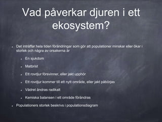 Vad påverkar djuren i ett
ekosystem?
Det inträffar hela tiden förändringar som gör att populationer minskar eller ökar i
storlek och några av orsakerna är
En sjukdom
Matbrist
Ett rovdjur försvinner, eller jakt upphör
Ett rovdjur kommer till ett nytt område, eller jakt påbörjas
Vädret ändras radikalt
Kemiska balansen i ett område förändras
Populationers storlek beskrivs i populationsdiagram
 