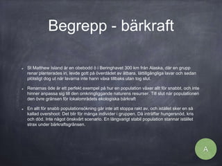 Begrepp - bärkraft
St Matthew Island är en obebodd ö i Beringhavet 300 km från Alaska, där en grupp
renar planterades in, levde gott på överdådet av ätbara, lättillgängliga lavar och sedan
plötsligt dog ut när lavarna inte hann växa tillbaks utan tog slut.
Renarnas öde är ett perfekt exempel på hur en population växer allt för snabbt, och inte
hinner anpassa sig till den omkringliggande naturens resurser. Till slut når populationen
den övre gränsen för lokalområdets ekologiska bärkraft
En allt för snabb populationsökning går inte att stoppa rakt av, och istället sker en så
kallad overshoot: Det blir för många individer i gruppen. Då inträffar hungersnöd, kris
och död. Inte något önskvärt scenario. En långvarigt stabil population stannar istället
strax under bärkraftsgränsen.
A
 