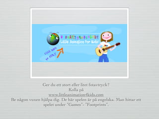 Ger du ett stort eller litet fotavtryck?
Kolla på
www.littleanimation4kids.com
Be någon vuxen hjälpa dig. De här spelen är på engelska. Man hittar ett
spelet under ”Games”- ”Footprints”.
 