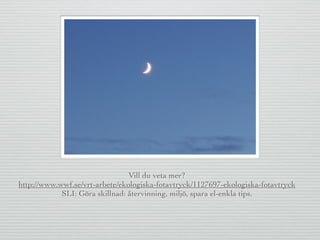 Vill du veta mer?
http://www.wwf.se/vrt-arbete/ekologiska-fotavtryck/1127697-ekologiska-fotavtryck
SLI: Göra skillnad: återvinning, miljö, spara el-enkla tips.
 