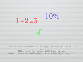 . Man räknar ut vad en människa använder och gör av med och räknar om det till en
yta.
Då kan man jämföra människor i olika delar av världen.
Man kan också räkna ut ett ekologiskt fotavtryck för skolor, länder, företag m.m.
1+2=3
√
10%
 