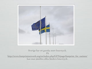 Sverige har ett ganska stort fotavtryck.
På
http://www.footprintnetwork.org/en/index.php/GFN/page/footprint_for_nations/
kan man jämföra olika länders fotavtryck.
 