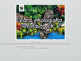 Gör ett test på
http://www.wwf.se/vrt-arbete/ekologiska-fotavtryck/interaktiva-vningar/1133957-ekologiska-fotavtryck-interaktiva-vningar
Testa om hur hållbart du handlar.
eller lärare så ni kan resonera valmöjligheterna.
 