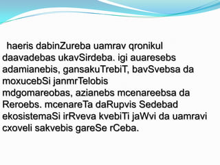 haeris dabinZureba uamrav qronikul
daavadebas ukavSirdeba. igi auaresebs
adamianebis, gansakuTrebiT, bavSvebsa da
moxucebSi janmrTelobis
mdgomareobas, azianebs mcenareebsa da
Reroebs. mcenareTa daRupvis Sedebad
ekosistemaSi irRveva kvebiTi jaWvi da uamravi
cxoveli sakvebis gareSe rCeba.

 