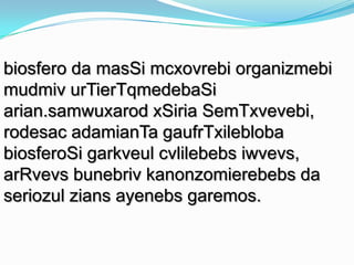 biosfero da masSi mcxovrebi organizmebi
mudmiv urTierTqmedebaSi
arian.samwuxarod xSiria SemTxvevebi,
rodesac adamianTa gaufrTxilebloba
biosferoSi garkveul cvlilebebs iwvevs,
arRvevs bunebriv kanonzomierebebs da
seriozul zians ayenebs garemos.

 