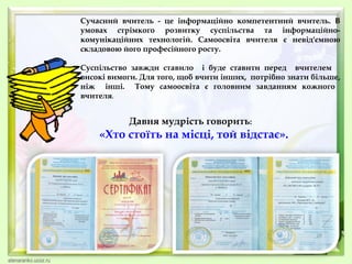 Сучасний вчитель - це інформаційно компетентний вчитель. В
умовах стрімкого розвитку суспільства та інформаційнокомунікаційних технологій. Самоосвіта вчителя є невід'ємною
складовою його професійного росту.
Суспільство завжди ставило і буде ставити перед вчителем
високі вимоги. Для того, щоб вчити інших, потрібно знати більше,
ніж інші. Тому самоосвіта є головним завданням кожного
вчителя.

Давня мудрість говорить:

«Хто стоїть на місці, той відстає».

 