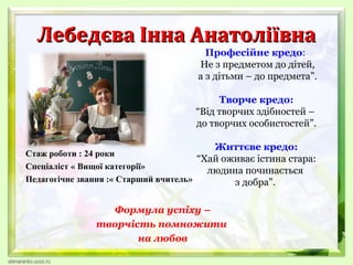 Лебедєва Інна Анатоліївна

Професійне кредо:
Не з предметом до дітей,
а з дітьми – до предмета”.

Творче кредо:
“Від творчих здібностей –
до творчих особистостей”.
Життєве кредо:

Стаж роботи : 24 роки
“Хай оживає істина стара:
Спеціаліст « Вищої категорії»
людина починається
Педагогічне звання :« Старший вчитель»
з добра”.

Формула успіху –
творчість помножити
на любов

 