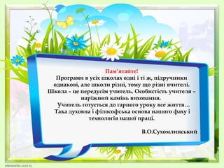 Пам’ятайте!
Програми в усіх школах одні і ті ж, підручники
однакові, але школи різні, тому що різні вчителі.
Школа – це передусім учитель. Особистість учителя –
наріжний камінь виховання.
Учитель готується до гарного уроку все життя…
Така духовна і філософська основа нашого фаху і
технологія нашої праці.
В.О.Сухомлинський
 

 