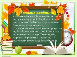 Головне завдання -

сміливо втілювати інноваційні технології
на сучасному уроці . Відібрати зі своїх
методичних надбань усе прогресивне.
І змінити, модернізувати,
трансформувати навчальний процес так,
щоб забезпечити його дослідницький,
пошуковий характер. Такий підхід
сприятиме розвитку мислення,
розумових творчих здібностей учнів.

 