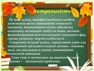 Актуальність
На мою думку, найефективнішим засобом
досягнення мети є інноваційні технології
навчання. Інноваційний підхід забезпечує
позитивну мотивацію здобуття знань, активне
функціонування інтелектуальних і вольових сфер,
сприяє розвитку творчої особистості.
Створення ситуації успіху, сприятливих умов для
повноцінної діяльності кожної дитини – основна
мета, що покладена в основу інноваційних
технологій навчання.
Саме тому я зупинилась на вирішенні такої
науково – методичної проблеми.

 