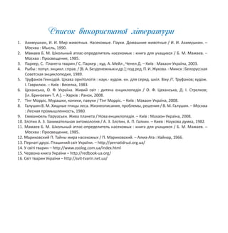 Список використаної літератури
1. Акимушкин, И. И. Мир животных. Насекомые. Пауки. Домашние животные / И. И. Акимушкин. –
Москва : Мысль, 1990.
2. Мамаев Б. М. Школьный атлас-определитель насекомых : книга для учащихся / Б. М. Мамаев. –
Москва : Просвещение, 1985.
3. Паркер, С. Планета тварин / С. Паркер ; худ. А. Мейл , Ченел Д. – Київ : Махаон-Україна, 2003.
4. Рыбы:попул.энцикл.справ./[В.А.Безденежныхидр.];подред.П.И.Жукова.-Минск:Белорусская
Советская энциклопедия, 1989.
5. Труфанов Геннадій. Цікава орнітологія : наук.- худож. кн. для серед. шкіл. Віку /Г. Труфанов; худож.
І. Гаврилюк. – Київ : Веселка, 1983.
6. Цеханська, О. Ф. Україна. Живий світ : дитяча енциклопедія / О. Ф. Цеханська, Д. І. Стрєлков;
[іл. Бринзевич Т. А.]. – Харків : Ранок, 2008.
7. Тінг Морріс. Мурашки, коники, павуки / Тінг Морріс. – Київ : Махаон-Україна, 2008.
8. Галушин В. М. Хищные птицы леса. Жизнеописания, проблемы, решения / В. М. Галушин. – Москва
: Лесная промышленность, 1980.
9. Емманюель Паруасьєн. Жива планета / Нова енциклопедія. – Київ : Махаон-Україна, 2008.
10. Злотин А. З. Занимательная энтомология / А. З. Злотин, А. П. Галкин. – Киев : Наукова думка, 1982.
11. Мамаев Б. М. Школьный атлас-определитель насекомых : книга для учащихся / Б. М. Мамаев. –
Москва : Просвещение, 1985.
12. Мариковский П. Тайны мира насекомых / П. Мариковский. – Алма-Ата : Кайнар, 1966.
13. Пернаті друзі. Пташиний світ України. – http://pernatidruzi.org.ua/
14. У світі тварин – http://www.zoolog.com.ua/index.html
15. Червона книга України – http://redbook-ua.org/
16. Світ тварин України – http://svit-tvarin.net.ua/
 