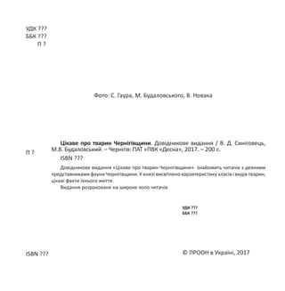 УДК ???
ББК ???
П ?
© ПРООН в Україні, 2017
Цікаве про тварин Чернігівщини. Довідникове видання / В. Д. Синіговець,
М.В. Будаловський. – Чернігів: ПАТ «ПВК «Десна», 2017. – 200 с.
ISBN ???
Довідникове видання «Цікаве про тварин Чернігівщини» знайомить читачів з деякими
представниками фауни Чернігівщини. У книзі висвітлено характеристику класів і видів тварин,
цікаві факти їхнього життя.
Видання розраховане на широке коло читачів.
Фото: С. Гаура, М. Будаловського, В. Новака
П ?
ISBN ???
УДК ???
ББК ???
 
