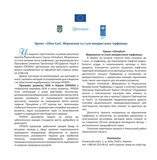 Це видання підготовлено в рамках реалізації
проекту Європейського Союзу «ClimaEast: Збереження
та стале використання торфовищ», що впроваджується
Програмою розвитку Організації Об’єднаних Націй в
Україні (ПРООН). Детальніше про діяльність проекту
можна ознайомитися на офіційній веб сторінці www.
ua.undp.org.
Думки, висновки чи рекомендації, що викладені в
книзі,належатьавторамтаупорядникамцьоговидання
і не обов’язково відображають погляди ПРООН.
Програма розвитку ООН в Україні (ПРООН) є
глобальною мережею ООН в галузі розвитку. ПРООН
тісно співпрацює з усіма верствами суспільства,
допомагаючирозбудовікраїн,спроможнихпротистояти
кризам, розвивати та підтримувати економічне
зростання, націлене на покращення життя кожної
людини. Працюючи у 177 країнах ми пропонуємо
глобальне бачення з урахуванням специфіки місцевого
розвитку задля розширення прав та можливостей
людей та підвищення життєздатності держав.
ПРООН допомагає Україні на шляху до
забезпечення кращих стандартів життя, добробуту та
демократії.
ПРООН підтримує здійснення заходів Уряду та
місцевих громад у сфері охорони навколишнього
природного середовища, збереження та захисту
біологічного різноманіття України для майбутніх
поколінь, скорочення забруднення довкілля,
покращенняраціональноговикористання,відтворення
та охорони природних ресурсів.
Проект «ClimaEast:
Збереження та стале використання торфовищ»
В Україні за останнє сторіччя було осушено до
1 млн. га торфовищ, що перетворило торф’яні водно-
болотні угіддя із накопичувачів вуглецю в його
джерело. Економічна цінність осушених торф’яних
територій незабаром після меліорації впала. За останні
десятиліття осушені торфовища в основному не
використовуються, є джерелами викидів парникових
газів і мало чим корисні для місцевого розвитку.
Проект «ClimaEast: Збереження та Раціональне
Використання Торфовищ» є одним з пілотних проектів
Програми Європейської Комісії ClimaEast «Підтримка
зусиль з пом’якшення наслідків змін клімату та
пристосування до них в країнах Східного Партнерства
та Росії», та покликаний продемонструвати дієвість
способів раціонального природокористування для
пом’якшення наслідків змін клімату та адаптації до
них.
Діяльність проекту направлена на відновлення
торфовищ та екосистем, на розробку механізмів із
пом’якшення негативних наслідків зміни клімату та
на створення об’єкта природно-заповідного фонду –
регіонального ландшафтного парку.
Пілотною територією проекту є Ніжинський район
Чернігівської області.
Контакти:
Кловський узвіз, 1, м. Київ, 01021, Україна
тел. +380 44 253-04-61, веб-сторінка: www.ua.undp.org.
 