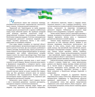 Чернігівська земля має унікальну природу,
різноманітний рослинний і тваринний світ, чисельність
якого, нажаль, з кожним роком скорочується.
Тваринний світ Чернігівщини за своїм видовим
складом досить різноманітний і є одним з найбагатших
серед інших областей країни. Він пройшов складний
шлях розвитку протягом геологічної історії і
представлений лісовими, лісостеповими, польовими,
болотними і водними видами. У зв’язку з розширенням
господарської діяльності населення видовий склад
тварин постійно змінюється, багато з них стають
рідкісними та потребують охорони.
Різні види тварин поширені на території області
доситьнерівномірно.Цевикликановідмінностямиумов
життя в різних її частинах. До них належать особливості
клімату, рельєфу, внутрішніх вод, ґрунту, рослинності, а
також наявність інших представників фауни. Ці чинники
взаємодіють між собою, забезпечуючи потреби
тварин в житлі, їжі, захисті від негоди тощо. Певні види
поширені переважно там, де найкраще забезпечується
їх існування.
Тварини відіграють важливу роль у житті нашої
планети та житті людини. Велике значення вони мають
у формуванні ландшафтів, в утворенні ґрунту і кори
вивітрювання, за їх участю формується хімічний склад
підземних і ґрунтових вод.
Тварини впливають на життя рослин. Значна
кількість рослин зовсім не може існувати без тварин,
тому що без допомоги останніх вони не можуть
запилюватися або поширюватися. Велика кількість
рослиноїдних тварин з’їдають рослини, сприяючи цим
покращенню рослинного покриву.
Безцінною є роль тварин у житті людини. Багато
з них є важливим джерелом наукових досліджень,
харчування людини і естетичного виховання.
Оцінюючи значення окремих видів тварин для
людини, слід відзначити, що абсолютно шкідливих,
як і абсолютно корисних, тварин у природі немає.
Значення кожного з них у природі різнобічне і часто
суттєво змінюється залежно від його місцеперебування,
сезону, чисельності та характеру господарської
діяльності людини. Нейтральні або корисні види
можуть стати шкідливими, а шкідливі - корисними.
Таким чином, беручи участь у кругообігу речовин у
природі, впливаючи на розвиток інших її компонентів,
тварини відіграють велику роль у підтриманні
динамічної рівноваги в живій природі.
Чимало видів тваринного світу розповсюджено
практично на всій території області. Майже в усіх
великих природних комплексах зустрічаються такі
ссавці, як лось, олень, козуля, вовк, лисиця, заєць
сірий, куниця, тхір звичайний, їжак звичайний, кажани.
Повсюдно популярними птахами є галка, грак, ворона
сіра, сорока, зозуля звичайна, зяблик, горобець,
ластівка, синиці. Серед загальнопоширених плазунів
– вуж звичайний, ящірка прудка, черепаха болотяна.
Для всіх районів області є звичними такі земноводні, як
озерна жаба, ропухи звичайна і зелена.
Найчисленнішими представниками фауни України
в області є комахи. Серед них – мухи, довгоносики,
джмелі, оси, бджоли, хрущі, короїди, комарі, метелики
та ін. Багато комах є корисними: вони запилюють
рослини, винищують гусінь, короїдів, тлю та інших
шкідників, сприяють кругообігу речовин у ґрунті.
Вони незамінні у біологічних методах боротьби із
шкідниками.
Це видання створене за підтримки Проекту
Європейського Союзу «Clima East: Збереження та стале
використання торфовищ» та Чернігівської обласної
державної адміністрації, з метою поглиблення
та розширення знань про деяких представників
тваринного світу нашої області. Уміло поєднані зміст
та ілюстрації розкриють читачу багато таємниць фауни
Чернігівщини.
 