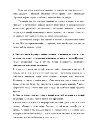 Если мы хотим омолодить деревья, то удалить за один год следует
лишь двадцать - тридцать процентов ветвей кроны. Иначе происходит
обратный эффект, дерево ослабевает, начинает болеть и умирает.
Тотальная вырубка высоких деревьев на улицах, в парках и скверах
приведет к загрязнению воздуха крайне токсичными и канцерогенными
веществами, увеличится интенсивность солнечной радиации. Горожане
почувствуют на себе напор ветра, а кто-то вздохнет, не понимая, почему их
до недавних пор тихий переулок стал вдруг таким шумным.
Так что нужно ещѐ раз всѐ оценить и взвесить с экологической точки
зрения. И если и проводить обрезку деревьев, то не так беспощадно, как это
делают сейчас в нашем городе.
8. Многие жители Барнаула любят домашних животных, но есть и такие,
которые считают, что домашним животным не место в городе. К какому
числу относишься ты, и почему может возникнуть негативное
отношение к домашним питомцам?
Я отношусь к числу тех людей, которые любят домашних животных. Я
думаю, что в том, что у некоторых горожан негативное отношение к
домашним питомцам, чаще всего виноваты хозяева этих животных.
Например, людям не нравится, когда собаки в квартире лают или воют и тем
более, когда они бегают без присмотра и могут укусить соседей. А самое
неприятное, когда весной тает снег и куда не посмотри везде «собачий
туалет».
9. Есть ли комнатные растения в вашей классной комнате и в вашей
квартире? Назови их. Какую пользу они приносят?
В нашей классной комнате и квартире есть растения. Дома у нас есть одно
дерево: гибискус, а также цветы: бегония, щучий хвост, хлорофитум, и
другие. А недавно мы классом ездили в Новосибирск и я привѐз маме
кодиеум из ботанического сада. Польза комнатных растений в том, что они
поглощают углекислый газ и выделяют кислород.
 