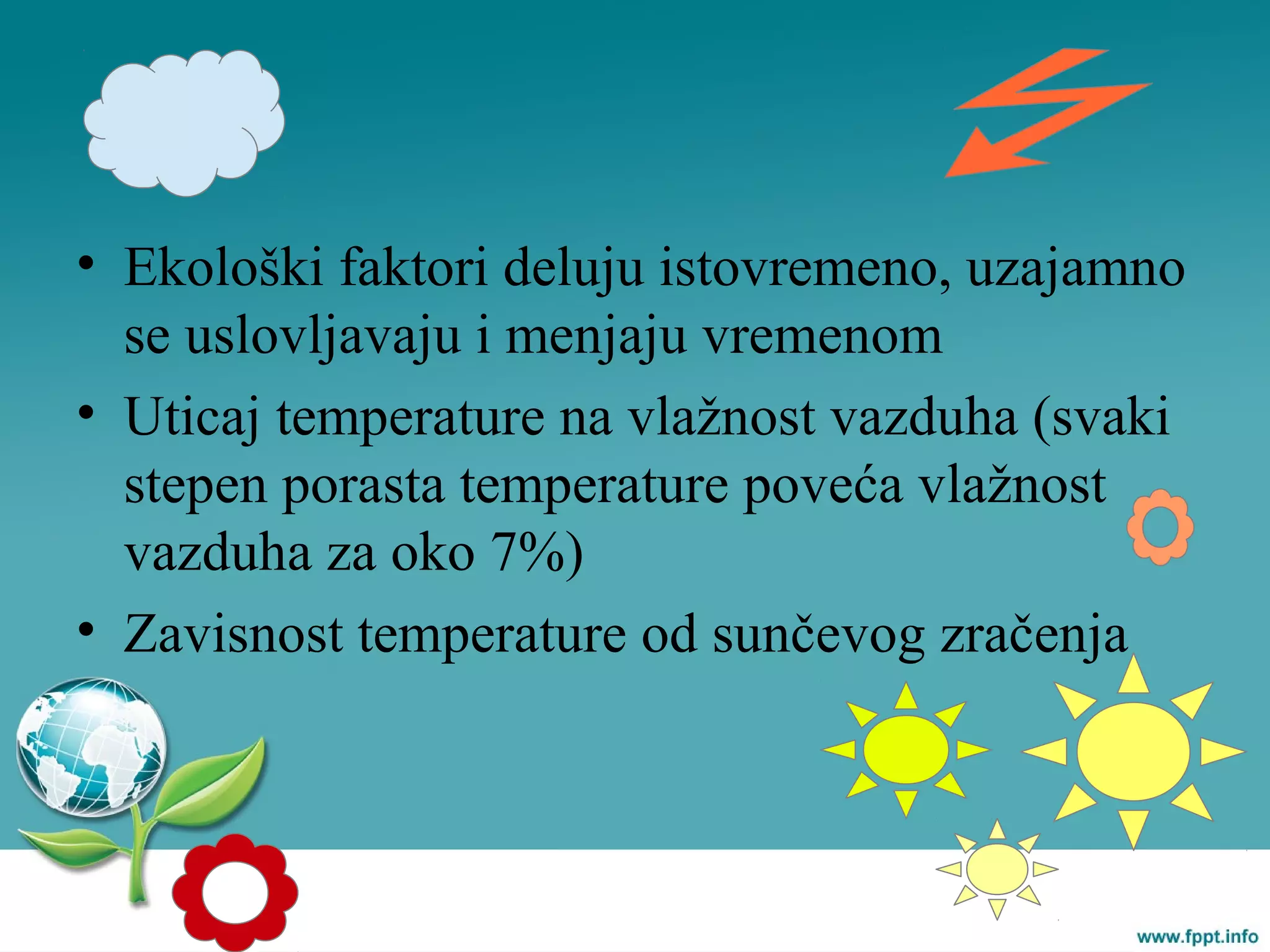 • Ekološki faktori deluju istovremeno, uzajamno
se uslovljavaju i menjaju vremenom
• Uticaj temperature na vlažnost vazduha (svaki
stepen porasta temperature poveća vlažnost
vazduha za oko 7%)
• Zavisnost temperature od sunčevog zračenja
 