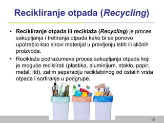 Recikliranje otpada (Recycling)
• Recikliranje otpada ili reciklaža (Recycling) je proces
sakupljanja i tretiranja otpada kako bi se ponovo
upotrebio kao sirovi materijal u pravljenju istih ili sličnih
proizvoda.
• Reciklaža podrazumeva proces sakupljanja otpada koji
je moguće reciklirati (plastika, aluminijum, staklo, papir,
metal, itd), zatim separaciju reciklabilnog od ostalih vrsta
otpada i sortiranje u podgrupe.
10
 