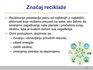 Značaj reciklaže
• Recikliranje predstavlja jednu od najbitnijih (i najlakših)
aktivnosti koje možemo preuzeti na sebe, ako želimo da
smanjimo zagađivanje naše planete i pročistimo svoju
okolinu, koja je svakim danom sve zagađenija.
• Ovim postupkom, doprinosi se:
– čuvanju i obnavljanju prirodnih resursa,
– uštedi energije,
– zaštiti okoline,
– smanjenju potreba za deponijama.
11
 