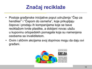 Značaj reciklaže
• Postoje građanske inicijative poput udruženja “Čep za
hendiker” i “Čepom do osmeha”, koje prikupljaju
čepove i prodaju ih kompanijama koje se bave
reciklažom tvrde plastike, a dobijeni novac ulažu
u kupovinu ortopedskih pomagala koja su namenjena
osobama sa invaliditetom.
• Ovim i sličnim akcijama svoj doprinos mogu da daju svi
građani.
12
 
