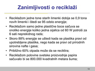 Zanimljivosti o reciklaži
• Reciklažom jedne tone starih limenki dobija se 0,9 tona
novih limenki i štedi se 95 odsto energije;
• Reciklažom samo jedne plastične boce sačuva se
onoliko energije koliko jedna sijalica od 60 W potroši za
6 sati neprekidnog rada;
• Skoro 88% energije se uštedi kada se plastika pravi od
upotrebljene plastike, nego kada se pravi od prirodnih
sirovina nafte i gasa;
• Približno 60% otpada može da se reciklira;
• Reciklažom polovine svetske proizvodnje papira
sačuvalo bi se 800.000 kvadratnih metara šuma;
13
 