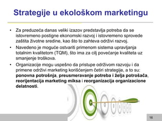 Strategije u ekološkom marketingu
• Za preduzeća danas veliki izazov predstavlja potreba da se
istovremeno postigne ekonomski razvoj i istovremeno sprovede
zaštita životne sredine, kao što to zahteva održivi razvoj.
• Navedeno je moguće ostvariti primenom sistema upravljanja
totalnim kvalitetom (TQM), što ima za cilj povećanje kvaliteta uz
smanjenje troškova.
• Organizacije mogu uspešno da pristupe održivom razvoju i da
primene održivi marketing korišćenjem četiri strategije, a to su:
ponovna potrošnja, preusmeravanje potreba i želja potrošača,
reorijentacija marketing miksa i reorganizacija organizacione
delatnosti.
16
 