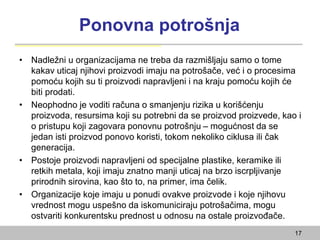 Ponovna potrošnja
• Nadležni u organizacijama ne treba da razmišljaju samo o tome
kakav uticaj njihovi proizvodi imaju na potrošače, već i o procesima
pomoću kojih su ti proizvodi napravljeni i na kraju pomoću kojih će
biti prodati.
• Neophodno je voditi računa o smanjenju rizika u korišćenju
proizvoda, resursima koji su potrebni da se proizvod proizvede, kao i
o pristupu koji zagovara ponovnu potrošnju – mogućnost da se
jedan isti proizvod ponovo koristi, tokom nekoliko ciklusa ili čak
generacija.
• Postoje proizvodi napravljeni od specijalne plastike, keramike ili
retkih metala, koji imaju znatno manji uticaj na brzo iscrpljivanje
prirodnih sirovina, kao što to, na primer, ima čelik.
• Organizacije koje imaju u ponudi ovakve proizvode i koje njihovu
vrednost mogu uspešno da iskomuniciraju potrošačima, mogu
ostvariti konkurentsku prednost u odnosu na ostale proizvođače.
17
 