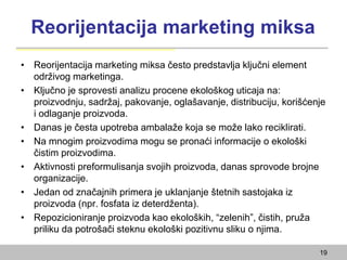 Reorijentacija marketing miksa
• Reorijentacija marketing miksa često predstavlja ključni element
održivog marketinga.
• Ključno je sprovesti analizu procene ekološkog uticaja na:
proizvodnju, sadržaj, pakovanje, oglašavanje, distribuciju, korišćenje
i odlaganje proizvoda.
• Danas je česta upotreba ambalaže koja se može lako reciklirati.
• Na mnogim proizvodima mogu se pronaći informacije o ekološki
čistim proizvodima.
• Aktivnosti preformulisanja svojih proizvoda, danas sprovode brojne
organizacije.
• Jedan od značajnih primera je uklanjanje štetnih sastojaka iz
proizvoda (npr. fosfata iz deterdženta).
• Repozicioniranje proizvoda kao ekoloških, “zelenih”, čistih, pruža
priliku da potrošači steknu ekološki pozitivnu sliku o njima.
19
 