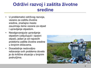Održivi razvoj i zaštita životne
sredine
• U problematici održivog razvoja,
vezano za zaštitu životne
sredine, značajno mesto
zauzimaju teme vezane za otpad
i upravljanje otpadom.
• Neodgovarajuće upravljanje
otpadom (uključujući i opasni
otpad), jedan je od najvećih
problema zaštite životne sredine
u brojnim državama.
• Dosadašnje nedovoljno
rešavanje ovih problema dovelo
je do kritične situacije u brojnim
područjima.
2
 
