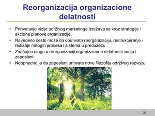 Reorganizacija organizacione
delatnosti
• Prihvatanje vizije održivog marketinga izražava se kroz strategije i
akcione planove organizacije.
• Navedeno često može da obuhvata reorganizaciju, restruktuiranje i
redizajn mnogih procesa i sistema u preduzeću.
• Značajnu ulogu u reorganizaciji organizacione delatnosti imaju i
zaposleni.
• Neophodno je da zaposleni prihvate novu filozofiju održivog razvoja.
20
 