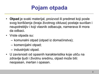 Pojam otpada
• Otpad je svaki materijal, proizvod ili predmet koji posle
svog korišćenja (kraja životnog ciklusa) postaje suvišan i
neupotrebljiv i koji vlasnik odbacuje, namerava ili mora
da odbaci.
• Vrste otpada su:
– komunalni otpad (otpad iz domaćinstva);
– komercijalni otpad;
– industrijski otpad.
• U zavisnosti od opasnih karakteristika koje utiču na
zdravlje ljudi i životnu sredinu, otpad može biti:
neopasan, inertan i opasan.
3
 