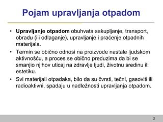 Pojam upravljanja otpadom
• Upravljanje otpadom obuhvata sakupljanje, transport,
obradu (ili odlaganje), upravljanje i praćenje otpadnih
materijala.
• Termin se obično odnosi na proizvode nastale ljudskom
aktivnošću, a proces se obično preduzima da bi se
smanjio njihov uticaj na zdravlje ljudi, životnu sredinu ili
estetiku.
• Svi materijali otpadaka, bilo da su čvrsti, tečni, gasoviti ili
radioaktivni, spadaju u nadležnosti upravljanja otpadom.
2
 