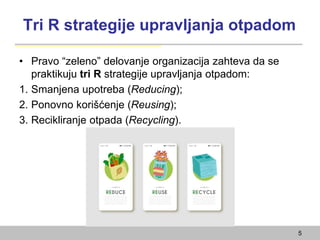 Tri R strategije upravljanja otpadom
• Pravo “zeleno” delovanje organizacija zahteva da se
praktikuju tri R strategije upravljanja otpadom:
1. Smanjena upotreba (Reducing);
2. Ponovno korišćenje (Reusing);
3. Recikliranje otpada (Recycling).
5
 