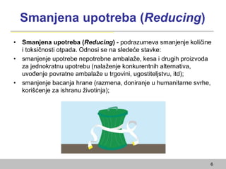 Smanjena upotreba (Reducing)
• Smanjena upotreba (Reducing) - podrazumeva smanjenje količine
i toksičnosti otpada. Odnosi se na sledeće stavke:
• smanjenje upotrebe nepotrebne ambalaže, kesa i drugih proizvoda
za jednokratnu upotrebu (nalaženje konkurentnih alternativa,
uvođenje povratne ambalaže u trgovini, ugostiteljstvu, itd);
• smanjenje bacanja hrane (razmena, doniranje u humanitarne svrhe,
korišćenje za ishranu životinja);
6
 