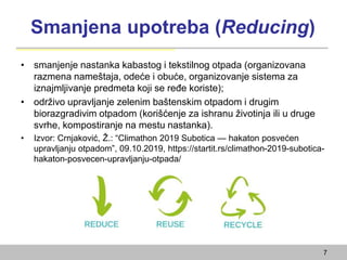 Smanjena upotreba (Reducing)
• smanjenje nastanka kabastog i tekstilnog otpada (organizovana
razmena nameštaja, odeće i obuće, organizovanje sistema za
iznajmljivanje predmeta koji se ređe koriste);
• održivo upravljanje zelenim baštenskim otpadom i drugim
biorazgradivim otpadom (korišćenje za ishranu životinja ili u druge
svrhe, kompostiranje na mestu nastanka).
• Izvor: Crnjaković, Ž.: “Climathon 2019 Subotica — hakaton posvećen
upravljanju otpadom”, 09.10.2019, https://startit.rs/climathon-2019-subotica-
hakaton-posvecen-upravljanju-otpada/
7
 
