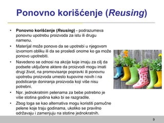 Ponovno korišćenje (Reusing)
• Ponovno korišćenje (Reusing) - podrazumeva
ponovnu upotrebu proizvoda za istu ili drugu
namenu.
• Materijal može ponovo da se upotrebi u njegovom
izvornom obliku ili da se prosledi onome ko ga može
ponovo upotrebiti.
• Navedeno se odnosi na akcije koje imaju za cilj da
podsete uključene aktere da proizvodi mogu imati
drugi život, na promovisanje popravki ili ponovnu
upotrebu proizvoda umesto kupovine novih i na
podsticanje doniranja proizvoda koji više nisu
potrebni.
• Npr. jednokratnim pelenama za bebe potrebno je
više stotina godina kako bi se razgradile.
• Zbog toga se kao alternativa mogu koristiti pamučne
pelene koje traju godinama, ukoliko se pravilno
održavaju i zamenjuju na stotine jednokratnih.
9
 