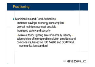 Positioning


      Municipalities and Road Authorities -
       Immense savings in energy consumption -
       Lowest maintenance cost possible -
       Increased safety and security
       - Make outdoor lighting environmentally friendly -
       Wide choice of interoperable solution providers and
       components, based on ISO 14908 and SOAP/XML
         communication standard




11
 