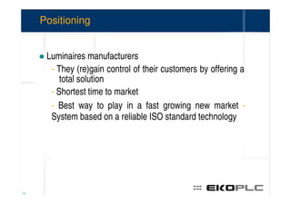 Positioning


      Luminaires manufacturers
       - They (re)gain control of their customers by offering a
          total solution
       - Shortest time to market
       - Best way to play in a fast growing new market -
       System based on a reliable ISO standard technology




13
 