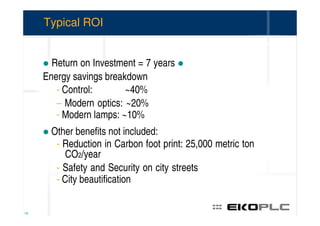 Typical ROI


       Return on Investment = 7 years
     Energy savings breakdown
        - Control:       ~40%
        – Modern optics: ~20%
        - Modern lamps: ~10%
       Other benefits not included:
        - Reduction in Carbon foot print: 25,000 metric ton
           CO2/year
        - Safety and Security on city streets
        - City beautification


18
 