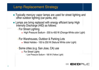 Lamp Replacement Strategy

      Typically mercury vapor lamps are used for street lighting and
      other outdoor lighting (car parks, etc)
      Lamps are bring replaced with energy efficient lamp High
      Intensity Discharge (HID) as follows:
       - For Street Lighting
             High Pressure Sodium - 200 to 400 W (Orange-White color Light)

       - For Warehouses, Outdoor & Parking Lots
             Metal Halides - 100 to 250 W (Natural White color Light)

       - Some cities (e.g. San Jose, CA) use
             For Street Lights
               - Low Pressure Sodium - 180 W (Yellow Light)



25
 
