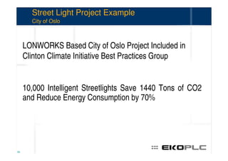 Street Light Project Example
       City of Oslo



     LONWORKS Based City of Oslo Project Included in
     Clinton Climate Initiative Best Practices Group


     10,000 Intelligent Streetlights Save 1440 Tons of CO2
     and Reduce Energy Consumption by 70%




58
 