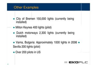 Other Examples


       City of Bremen 150,000 lights (currently being
       installed)
       Milton Keynes 400 lights (pilot)
        Dutch motorways 2,300 lights (currently being
       installed)
       Varna, Bulgaria: Approximately 1000 lights in 2006
     Sevilla 200 lights (pilot)
       Over 200 pilots in US


63
 