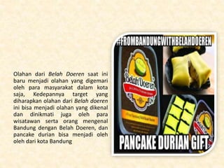 Olahan dari Belah Doeren saat ini
baru menjadi olahan yang digemari
oleh para masyarakat dalam kota
saja, Kedepannya target yang
diharapkan olahan dari Belah doeren
ini bisa menjadi olahan yang dikenal
dan dinikmati juga oleh para
wisatawan serta orang mengenal
Bandung dengan Belah Doeren, dan
pancake durian bisa menjadi oleh
oleh dari kota Bandung
 