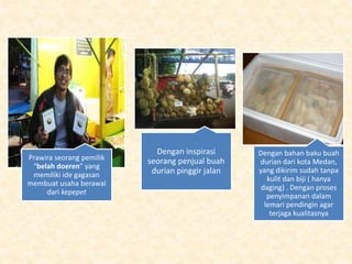 Prawira seorang pemilik
“belah doeren” yang
memiliki ide gagasan
membuat usaha berawal
dari kepepet
Dengan inspirasi
seorang penjual buah
durian pinggir jalan
Dengan bahan baku buah
durian dari kota Medan,
yang dikirim sudah tanpa
kulit dan biji ( hanya
daging) . Dengan proses
penyimpanan dalam
lemari pendingin agar
terjaga kualitasnya
 