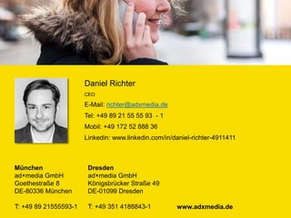 München
ad×media GmbH
Goethestraße 8
DE-80336 München
T: +49 89 21555593-1 www.adxmedia.de
Dresden
ad×media GmbH
Königsbrücker Straße 49
DE-01099 Dresden
T: +49 351 4188843-1
Daniel Richter
CEO
E-Mail: richter@adxmedia.de
Tel: +49 89 21 55 55 93 - 1
Mobil: +49 172 52 888 36
Linkedin: www.linkedin.com/in/daniel-richter-4911411
 