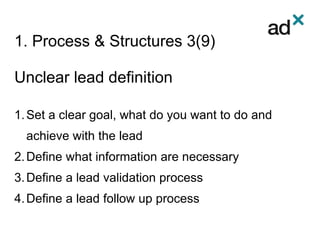 1. Process & Structures 3(9)
Unclear lead definition
1.Set a clear goal, what do you want to do and
achieve with the lead
2.Define what information are necessary
3.Define a lead validation process
4.Define a lead follow up process
 
