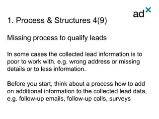 1. Process & Structures 4(9)
Missing process to qualify leads
In some cases the collected lead information is to
poor to work with, e.g. wrong address or missing
details or to less information.
Before you start, think about a process how to add
on additional information to the collected lead data,
e.g. follow-up emails, follow-up calls, surveys
 