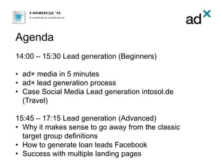 Agenda
14:00 – 15:30 Lead generation (Beginners)
• ad× media in 5 minutes
• ad× lead generation process
• Case Social Media Lead generation intosol.de
(Travel)
15:45 – 17:15 Lead generation (Advanced)
• Why it makes sense to go away from the classic
target group definitions
• How to generate loan leads Facebook
• Success with multiple landing pages
 